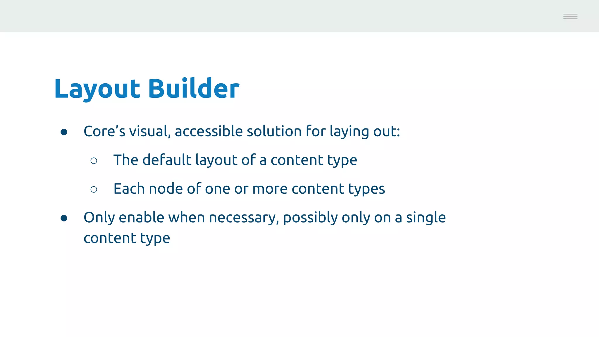 Layout Builder
● Core’s visual, accessible solution for laying out:
○ The default layout of a content type
○ Each node of one or more content types
● Only enable when necessary, possibly only on a single
content type
Photo:
https://unsplash.com/@brucemars
 