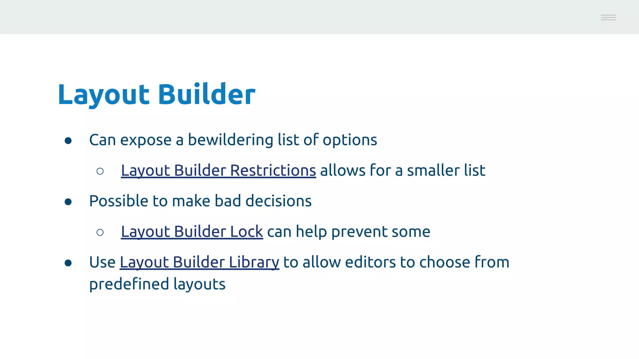 Layout Builder
● Can expose a bewildering list of options
○ Layout Builder Restrictions allows for a smaller list
● Possible to make bad decisions
○ Layout Builder Lock can help prevent some
● Use Layout Builder Library to allow editors to choose from
predeﬁned layouts
Photo:
https://unsplash.com/@brucemars
 
