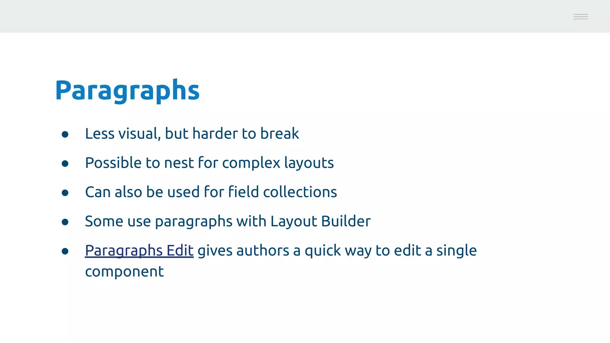 Paragraphs
● Less visual, but harder to break
● Possible to nest for complex layouts
● Can also be used for ﬁeld collections
● Some use paragraphs with Layout Builder
● Paragraphs Edit gives authors a quick way to edit a single
component
Photo:
https://unsplash.com/@brucemars
 