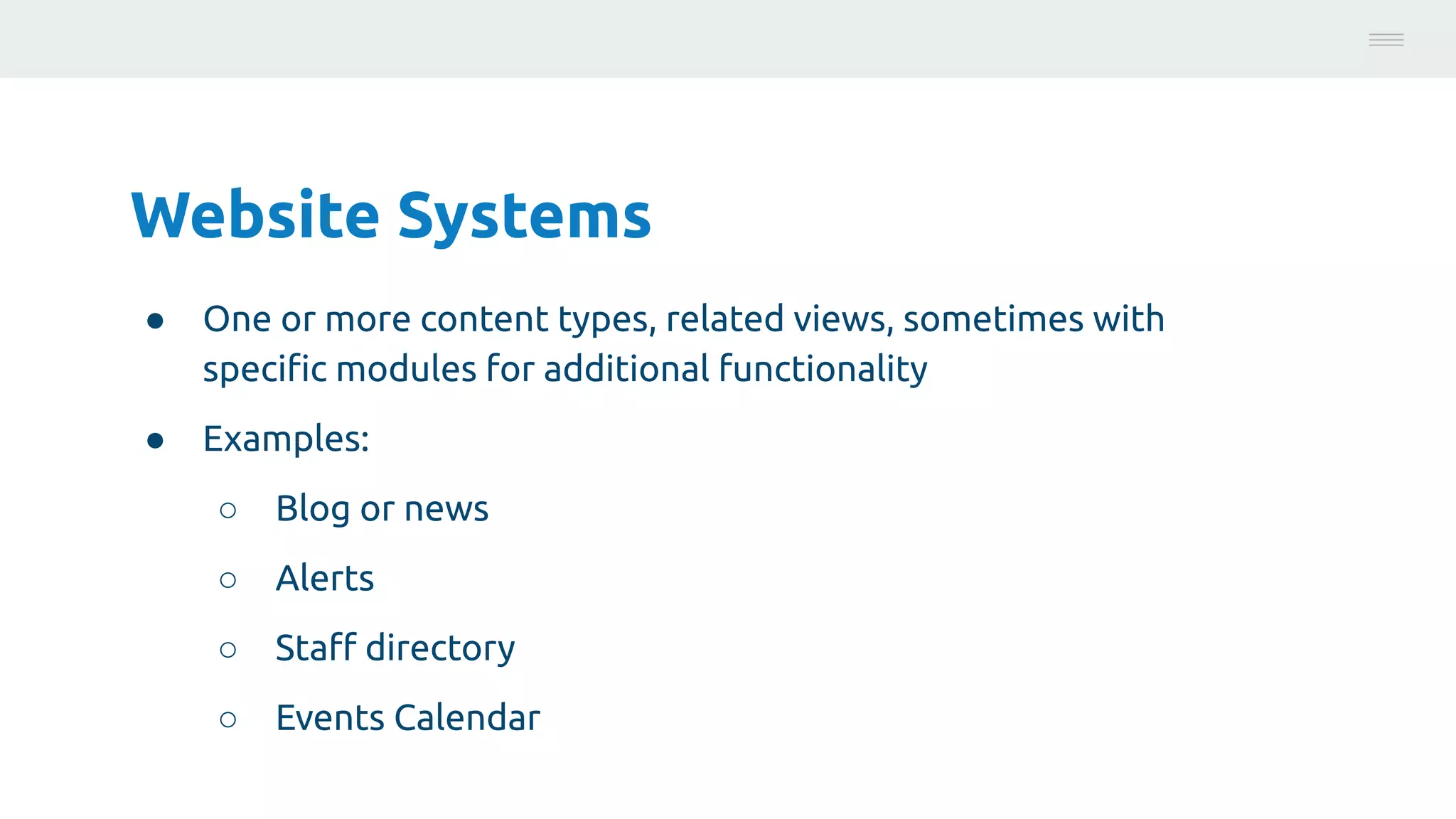 Website Systems
● One or more content types, related views, sometimes with
speciﬁc modules for additional functionality
● Examples:
○ Blog or news
○ Alerts
○ Staﬀ directory
○ Events Calendar
Photo:
https://unsplash.com/@brucemars
 
