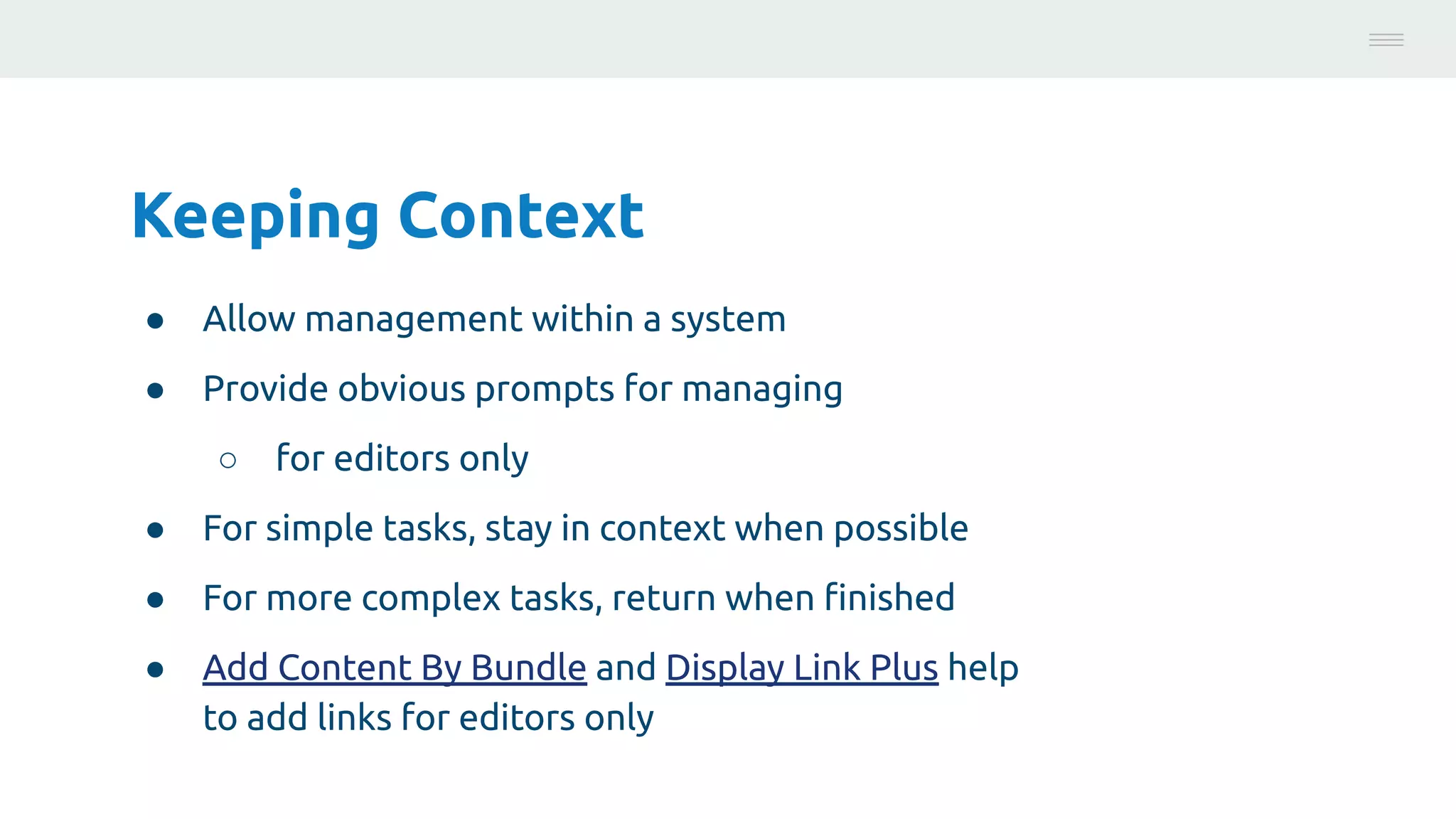 Keeping Context
● Allow management within a system
● Provide obvious prompts for managing
○ for editors only
● For simple tasks, stay in context when possible
● For more complex tasks, return when ﬁnished
● Add Content By Bundle and Display Link Plus help
to add links for editors only
Photo:
https://unsplash.com/@brucemars
 