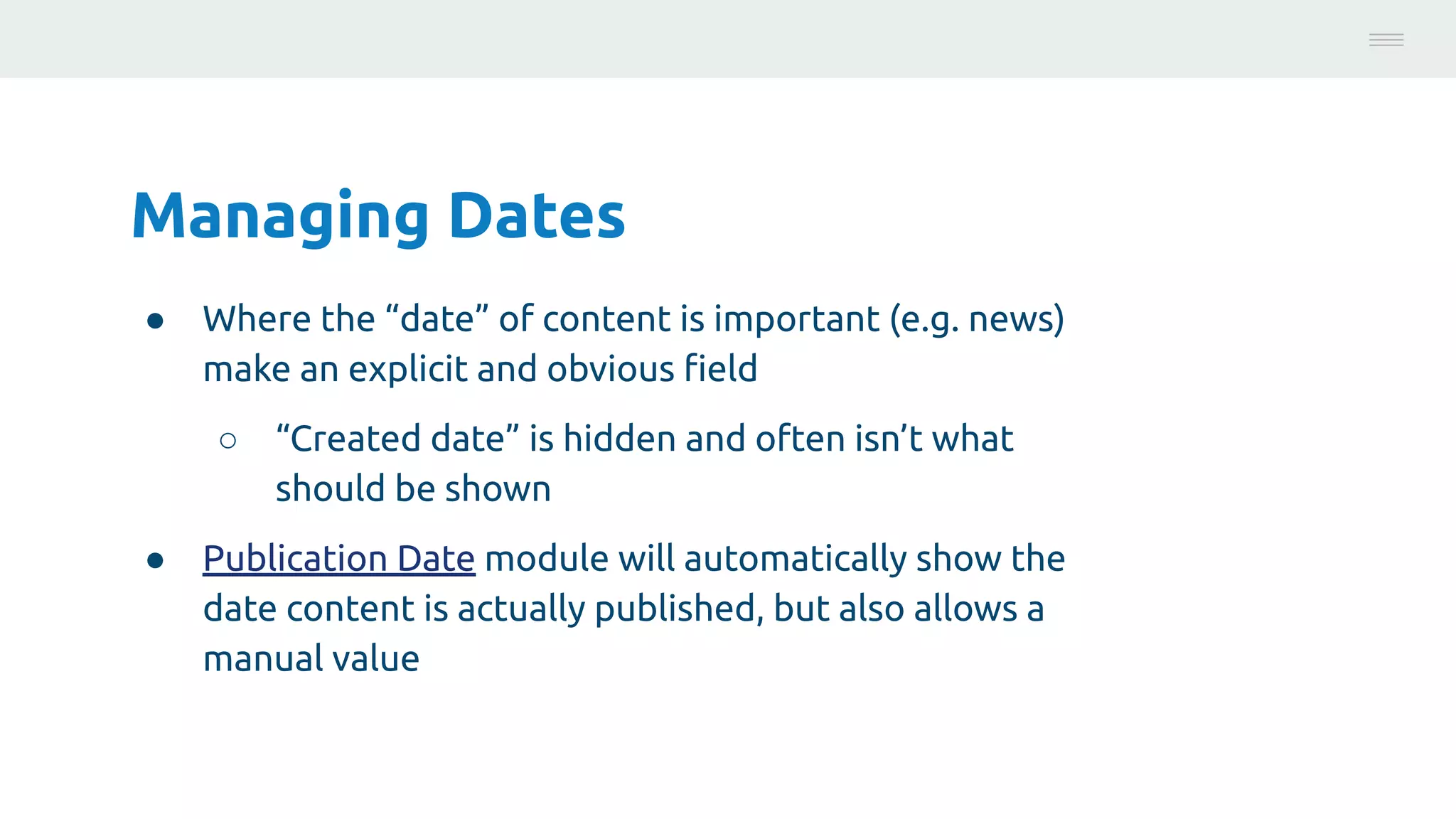 Managing Dates
● Where the “date” of content is important (e.g. news)
make an explicit and obvious ﬁeld
○ “Created date” is hidden and often isn’t what
should be shown
● Publication Date module will automatically show the
date content is actually published, but also allows a
manual value
Photo:
https://unsplash.com/@brucemars
 