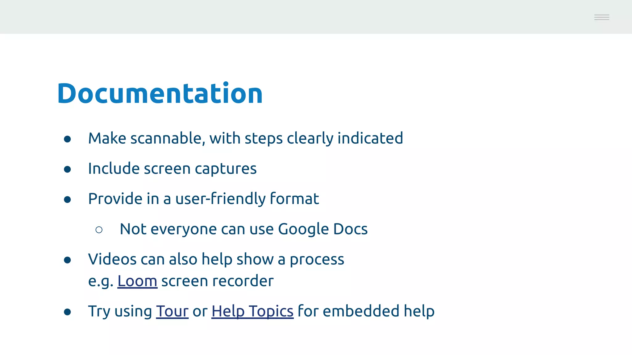Documentation
● Make scannable, with steps clearly indicated
● Include screen captures
● Provide in a user-friendly format
○ Not everyone can use Google Docs
● Videos can also help show a process
e.g. Loom screen recorder
● Try using Tour or Help Topics for embedded help
Photo:
https://unsplash.com/@brucemars
 