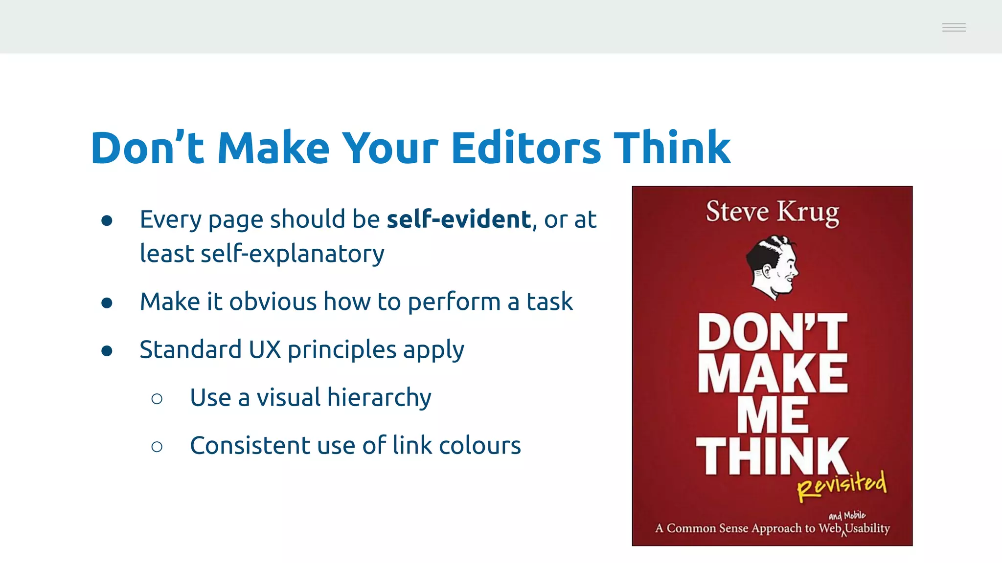Don’t Make Your Editors Think
● Every page should be self-evident, or at
least self-explanatory
● Make it obvious how to perform a task
● Standard UX principles apply
○ Use a visual hierarchy
○ Consistent use of link colours
Photo:
https://unsplash.com/@brucemars
 