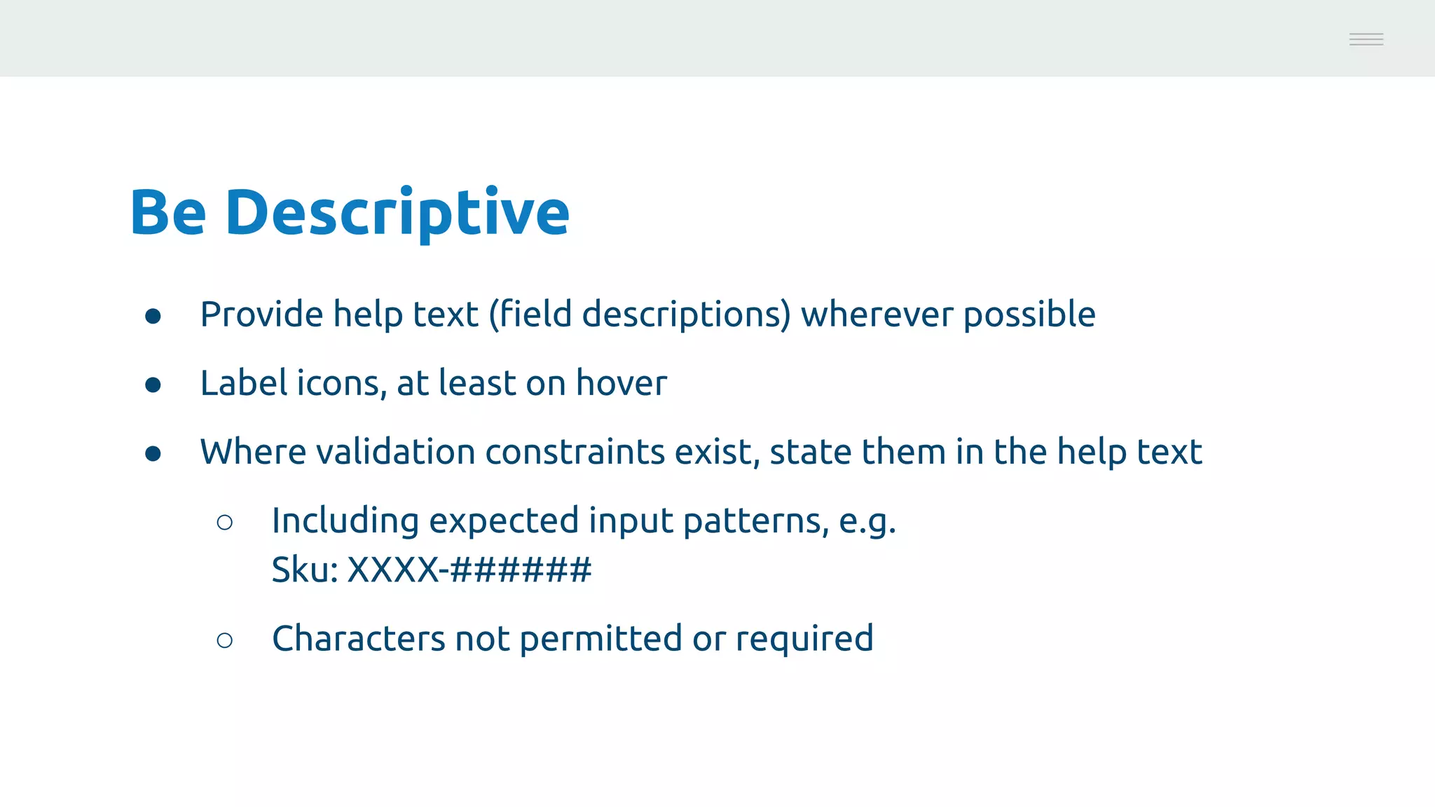 Be Descriptive
● Provide help text (ﬁeld descriptions) wherever possible
● Label icons, at least on hover
● Where validation constraints exist, state them in the help text
○ Including expected input patterns, e.g.
Sku: XXXX-######
○ Characters not permitted or required
Photo:
https://unsplash.com/@brucemars
 
