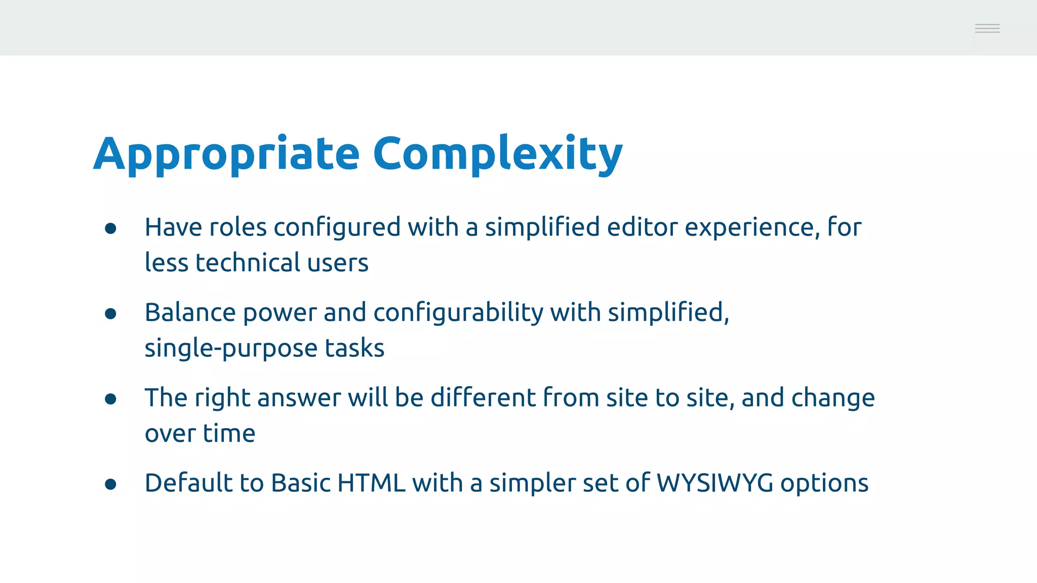 Appropriate Complexity
● Have roles conﬁgured with a simpliﬁed editor experience, for
less technical users
● Balance power and conﬁgurability with simpliﬁed,
single-purpose tasks
● The right answer will be diﬀerent from site to site, and change
over time
● Default to Basic HTML with a simpler set of WYSIWYG options
Photo:
https://unsplash.com/@brucemars
 