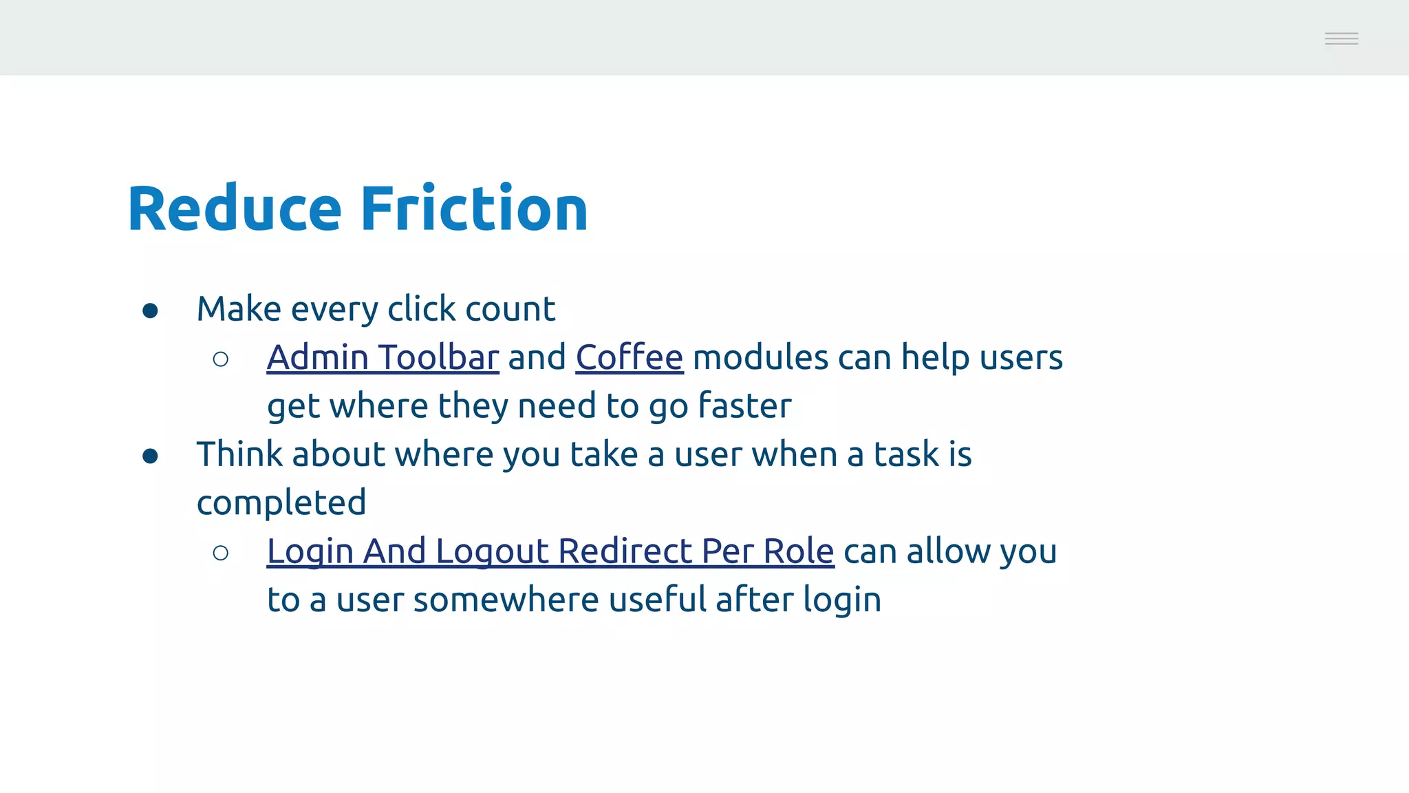 Reduce Friction
● Make every click count
○ Admin Toolbar and Coﬀee modules can help users
get where they need to go faster
● Think about where you take a user when a task is
completed
○ Login And Logout Redirect Per Role can allow you
to a user somewhere useful after login
Photo:
https://unsplash.com/@brucemars
 