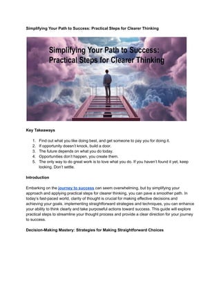 Simplifying Your Path to Success: Practical Steps for Clearer Thinking
Key Takeaways
1. Find out what you like doing best, and get someone to pay you for doing it.
2. If opportunity doesn’t knock, build a door.
3. The future depends on what you do today.
4. Opportunities don’t happen, you create them.
5. The only way to do great work is to love what you do. If you haven’t found it yet, keep
looking. Don’t settle.
Introduction
Embarking on the journey to success can seem overwhelming, but by simplifying your
approach and applying practical steps for clearer thinking, you can pave a smoother path. In
today’s fast-paced world, clarity of thought is crucial for making effective decisions and
achieving your goals. implementing straightforward strategies and techniques, you can enhance
your ability to think clearly and take purposeful actions toward success. This guide will explore
practical steps to streamline your thought process and provide a clear direction for your journey
to success.
Decision-Making Mastery: Strategies for Making Straightforward Choices
 
