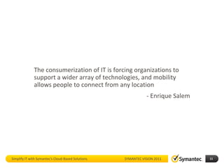 The consumerization of IT is forcing organizations to
              support a wider array of technologies, and mobility
              allows people to connect from any location
                                                               - Enrique Salem




Simplify IT with Symantec’s Cloud-Based Solutions   SYMANTEC VISION 2011         11
 