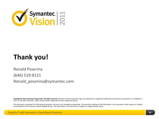 Thank you!
    Ronald Poserina
    (646) 519-8121
    Ronald_poserina@symantec.com


    Copyright © 2011 Symantec Corporation. All rights reserved. Symantec and the Symantec Logo are trademarks or registered trademarks of Symantec Corporation or its affiliates in
    the U.S. and other countries. Other names may be trademarks of their respective owners.

    This document is provided for informational purposes only and is not intended as advertising. All warranties relating to the information in this document, either express or implied,
    are disclaimed to the maximum extent allowed by law. The information in this document is subject to change without notice.


Simplify IT with Symantec’s Cloud-Based Solutions                                                                                                                                           36
 
