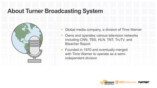  Global media company, a division of Time Warner
 Owns and operates various television networks
including CNN, TBS, HLN, TNT, TruTV, and
Bleacher Report
 Founded in 1970 and eventually merged
with Time Warner to operate as a semi-
independent division
About Turner Broadcasting System
 