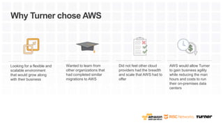 Looking for a flexible and
scalable environment
that would grow along
with their business
Why Turner chose AWS
Wanted to learn from
other organizations that
had completed similar
migrations to AWS
Did not feel other cloud
providers had the breadth
and scale that AWS had to
offer
AWS would allow Turner
to gain business agility
while reducing the man
hours and costs to run
their on-premises data
centers
 