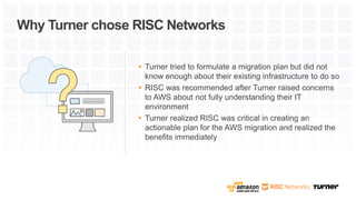  Turner tried to formulate a migration plan but did not
know enough about their existing infrastructure to do so
 RISC was recommended after Turner raised concerns
to AWS about not fully understanding their IT
environment
 Turner realized RISC was critical in creating an
actionable plan for the AWS migration and realized the
benefits immediately
Why Turner chose RISC Networks
 