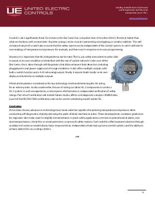 Leading manufacturer of pressure
and temperature switches and
transmitters since 1931.
www.ueonline.com
4
A switch is also significantly faster. For instance, the One Series has a response time of less than 60 mS, five times better than
what can be done with a transmitter. Any time savings can be crucial in preventing or mitigating an unsafe condition. The self-
contained nature of a switch also ensures that the safety system can be independent of the control system. A switch will take its
own readings of temperature and pressure, for example, and then react in response to its own programming.
However, it is important that this independence not be total. That is, any safety instrument must be able
to report on its own condition and interface with the rest of a plant network. In the case of the
One Series, this is done through self-diagnostics that allow extensive fault detection, including
plugged ports and power supply out-of-range conditions. It also offers multiple outputs, with
both a switch function and a 4-20 mA analog output. Finally, it reports faults locally on its own
display and remotely via multiple outputs.
A final and imperative consideration for any technology involves determining the SIL rating
for an entire system. As discussed earlier, the use of voting can allow SIL 2 components to create a
SIL 3 system. In such arrangements, a critical piece of information is independent verification of safety
ratings. Part of such verification will include failure modes, effects and diagnostics analysis. FEMDA data
is part of the IEC EN 61508 certification and can be used in calculating overall system SIL.
Conclusion
As has been shown, advances in technology have made switches capable of monitoring temperature and pressure while
conducting self-diagnostics, thereby removing the perils of blind mechanical action. These developments constitute good news
for engineers who today want to simplify instrumentation in point safety applications common in petrochemical plants, coal
dust transportation, critical line or vessel protection, or eye wash safety stations. Such switches offer improved solutions through
avoidance of common mode failures, faster response times, independence from basic process control systems, and the ability to
achieve desired SIL via a voting scheme.
###
 