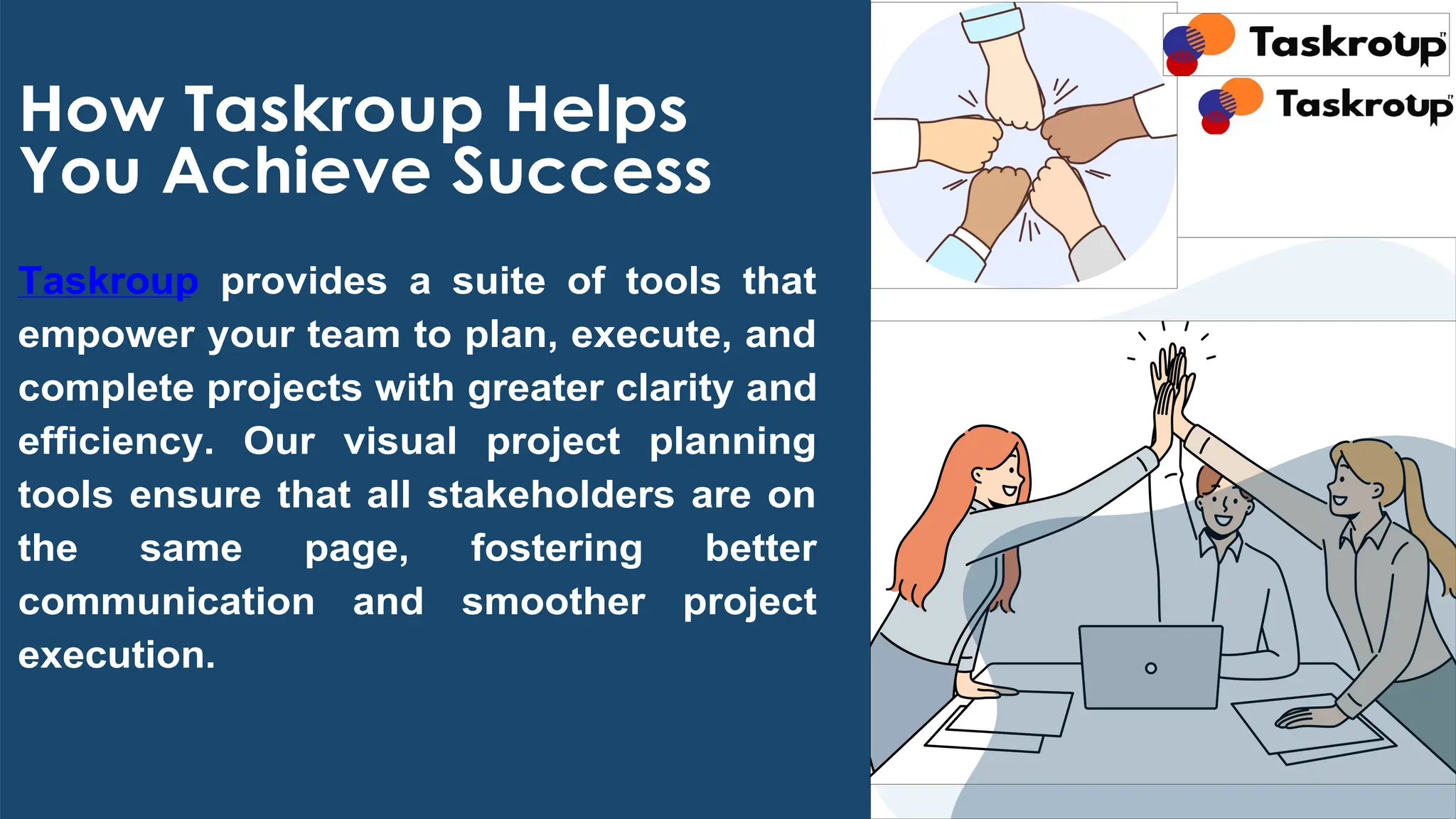 How Taskroup Helps
You Achieve Success
Taskroup provides a suite of tools that
empower your team to plan, execute, and
complete projects with greater clarity and
efficiency. Our visual project planning
tools ensure that all stakeholders are on
the same page, fostering better
communication and smoother project
execution.
 