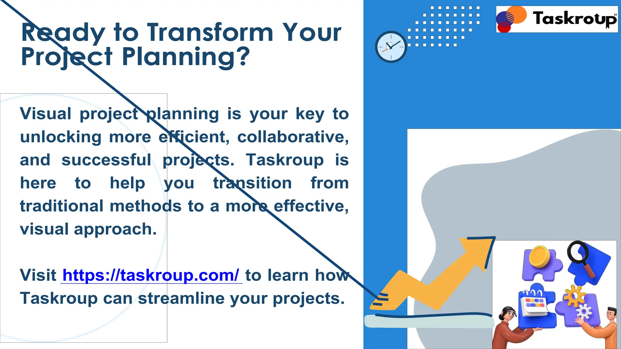 Ready to Transform Your
Project Planning?
Visual project planning is your key to
unlocking more efficient, collaborative,
and successful projects. Taskroup is
here to help you transition from
traditional methods to a more effective,
visual approach.
Visit https://taskroup.com/ to learn how
Taskroup can streamline your projects.
 