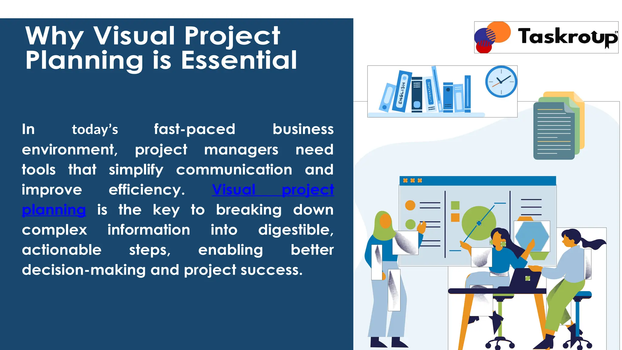 Why Visual Project
Planning is Essential
In today’s fast-paced business
environment, project managers need
tools that simplify communication and
improve efficiency. Visual project
planning is the key to breaking down
complex information into digestible,
actionable steps, enabling better
decision-making and project success.
 