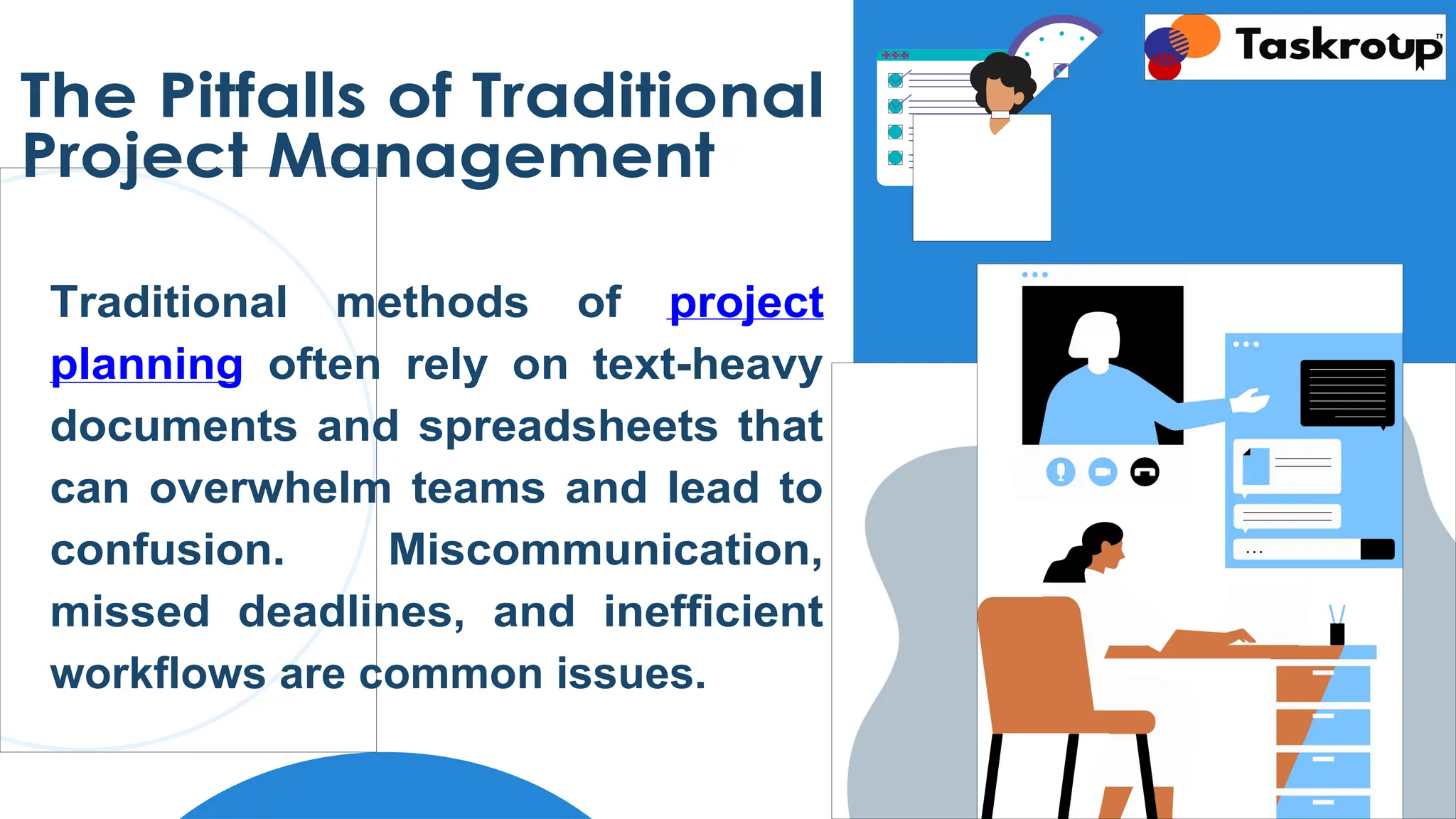 The Pitfalls of Traditional
Project Management
Traditional methods of project
planning often rely on text-heavy
documents and spreadsheets that
can overwhelm teams and lead to
confusion. Miscommunication,
missed deadlines, and inefficient
workflows are common issues.
 