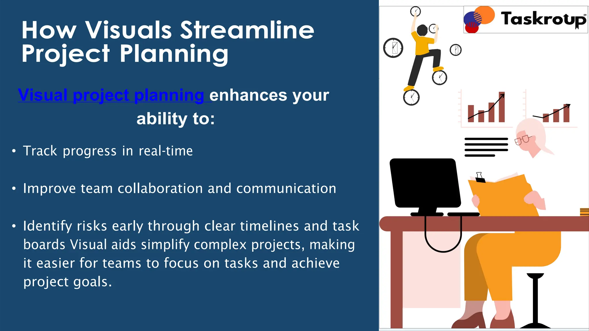 How Visuals Streamline
Project Planning
Visual project planning enhances your
ability to:
• Track progress in real-time
• Improve team collaboration and communication
• Identify risks early through clear timelines and task
boards Visual aids simplify complex projects, making
it easier for teams to focus on tasks and achieve
project goals.
 