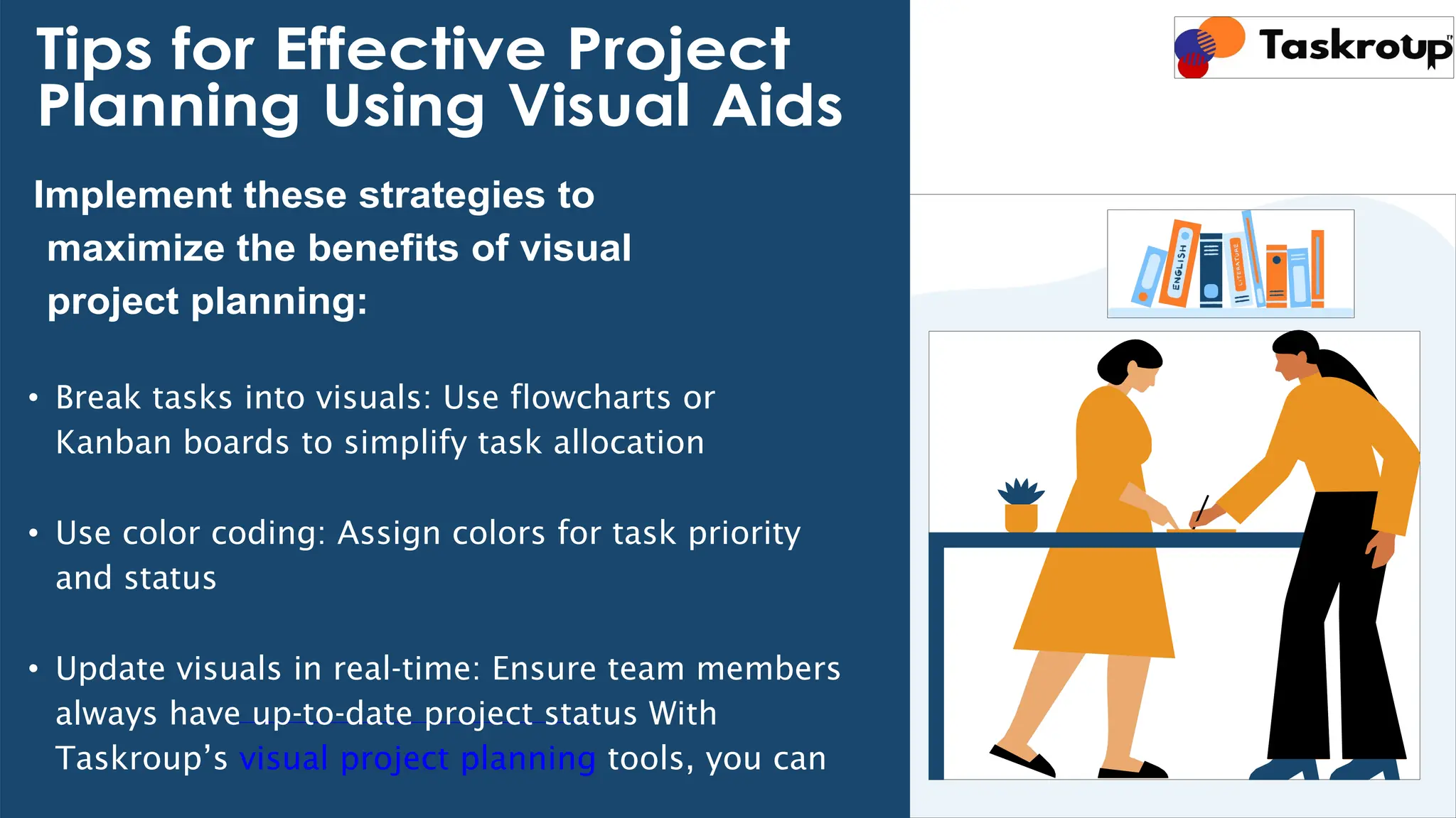 Tips for Effective Project
Planning Using Visual Aids
Implement these strategies to
maximize the benefits of visual
project planning:
• Break tasks into visuals: Use flowcharts or
Kanban boards to simplify task allocation
• Use color coding: Assign colors for task priority
and status
• Update visuals in real-time: Ensure team members
always have up-to-date project status With
Taskroup’s visual project planning tools, you can
 