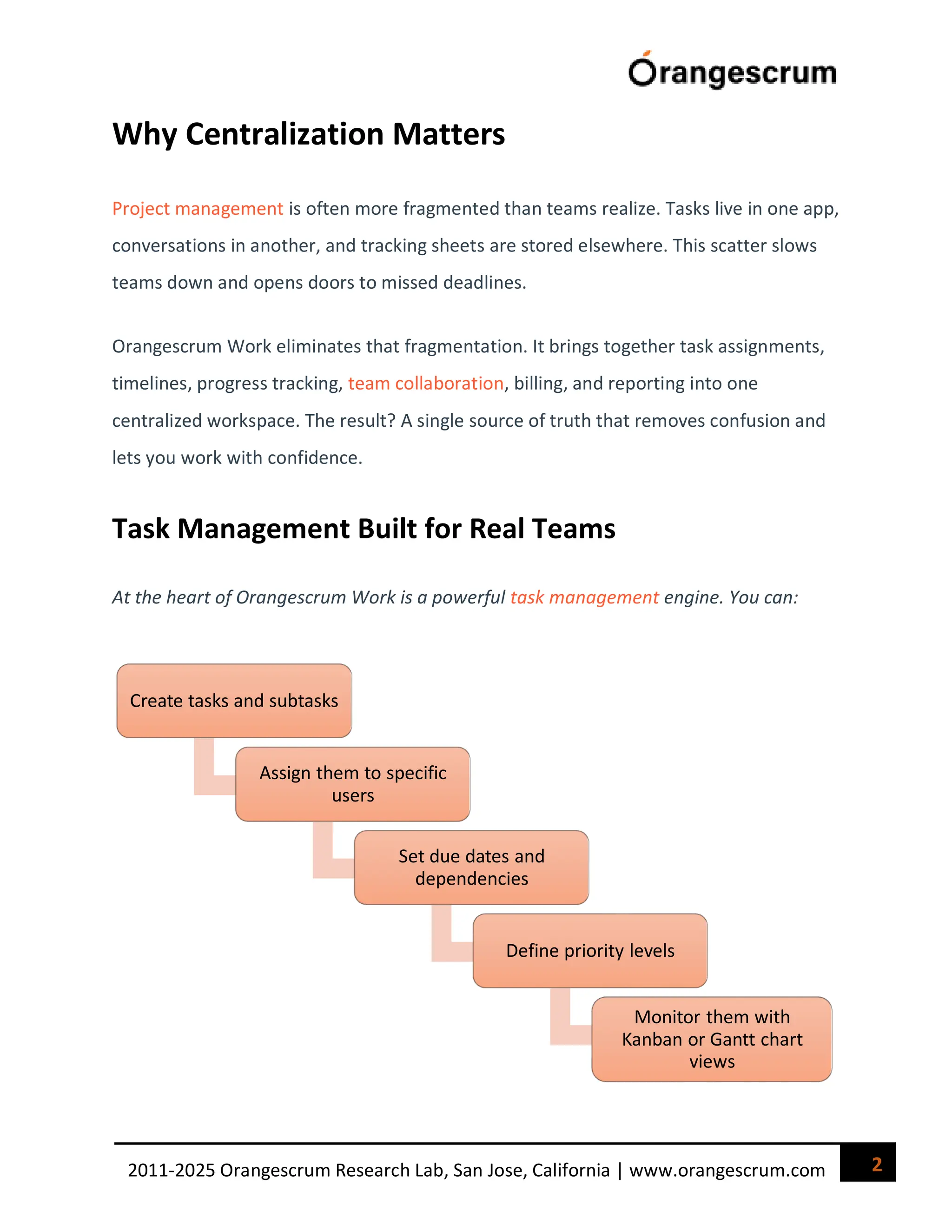 2
2011-2025 Orangescrum Research Lab, San Jose, California | www.orangescrum.com
Why Centralization Matters
Project management is often more fragmented than teams realize. Tasks live in one app,
conversations in another, and tracking sheets are stored elsewhere. This scatter slows
teams down and opens doors to missed deadlines.
Orangescrum Work eliminates that fragmentation. It brings together task assignments,
timelines, progress tracking, team collaboration, billing, and reporting into one
centralized workspace. The result? A single source of truth that removes confusion and
lets you work with confidence.
Task Management Built for Real Teams
At the heart of Orangescrum Work is a powerful task management engine. You can:
Create tasks and subtasks
Assign them to specific
users
Set due dates and
dependencies
Define priority levels
Monitor them with
Kanban or Gantt chart
views
 