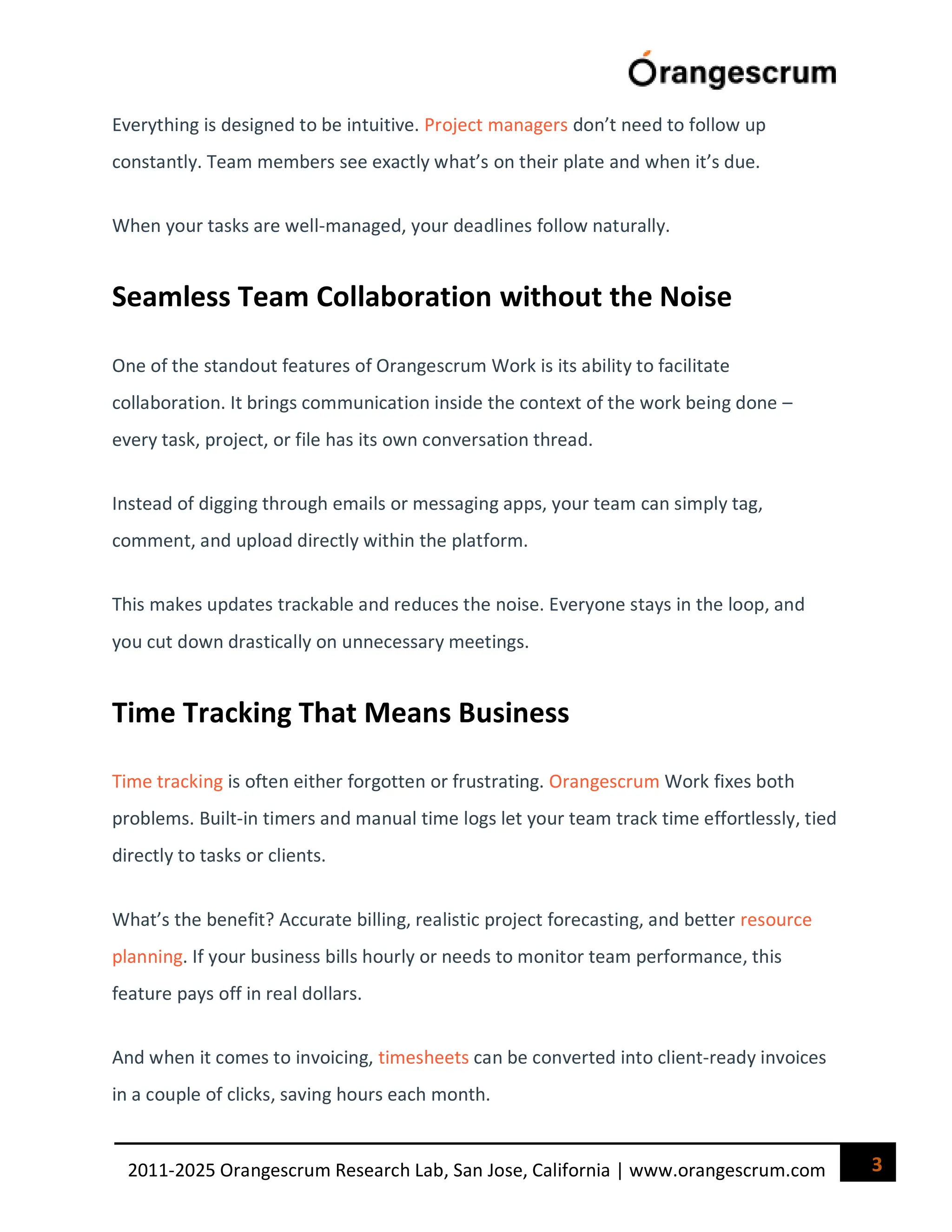 3
2011-2025 Orangescrum Research Lab, San Jose, California | www.orangescrum.com
Everything is designed to be intuitive. Project managers don’t need to follow up
constantly. Team members see exactly what’s on their plate and when it’s due.
When your tasks are well-managed, your deadlines follow naturally.
Seamless Team Collaboration without the Noise
One of the standout features of Orangescrum Work is its ability to facilitate
collaboration. It brings communication inside the context of the work being done –
every task, project, or file has its own conversation thread.
Instead of digging through emails or messaging apps, your team can simply tag,
comment, and upload directly within the platform.
This makes updates trackable and reduces the noise. Everyone stays in the loop, and
you cut down drastically on unnecessary meetings.
Time Tracking That Means Business
Time tracking is often either forgotten or frustrating. Orangescrum Work fixes both
problems. Built-in timers and manual time logs let your team track time effortlessly, tied
directly to tasks or clients.
What’s the benefit? Accurate billing, realistic project forecasting, and better resource
planning. If your business bills hourly or needs to monitor team performance, this
feature pays off in real dollars.
And when it comes to invoicing, timesheets can be converted into client-ready invoices
in a couple of clicks, saving hours each month.
 