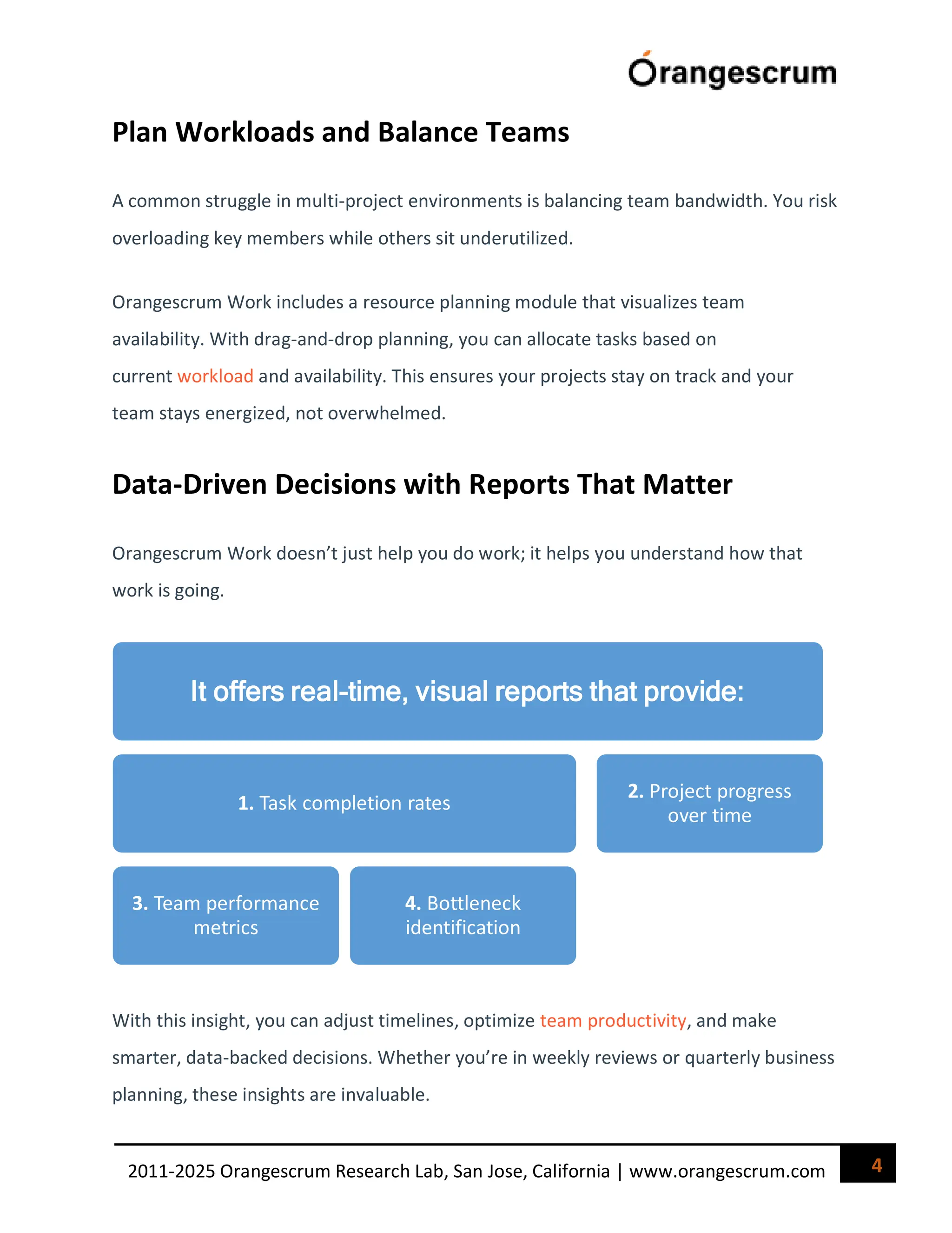 4
2011-2025 Orangescrum Research Lab, San Jose, California | www.orangescrum.com
Plan Workloads and Balance Teams
A common struggle in multi-project environments is balancing team bandwidth. You risk
overloading key members while others sit underutilized.
Orangescrum Work includes a resource planning module that visualizes team
availability. With drag-and-drop planning, you can allocate tasks based on
current workload and availability. This ensures your projects stay on track and your
team stays energized, not overwhelmed.
Data-Driven Decisions with Reports That Matter
Orangescrum Work doesn’t just help you do work; it helps you understand how that
work is going.
With this insight, you can adjust timelines, optimize team productivity, and make
smarter, data-backed decisions. Whether you’re in weekly reviews or quarterly business
planning, these insights are invaluable.
It offers real-time, visual reports that provide:
1. Task completion rates
3. Team performance
metrics
4. Bottleneck
identification
2. Project progress
over time
 