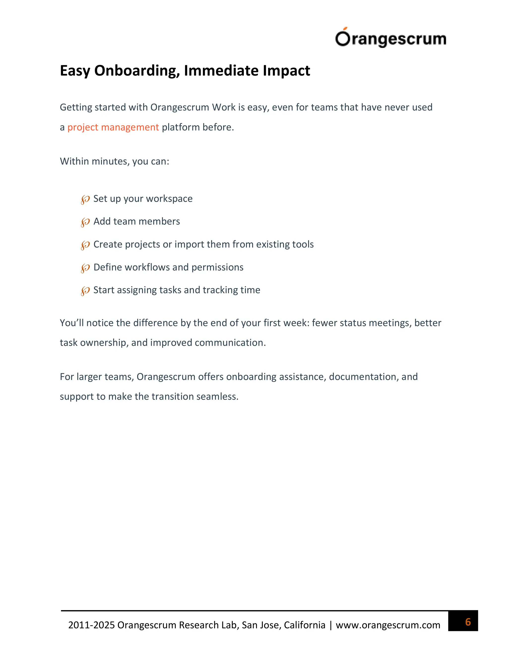 6
2011-2025 Orangescrum Research Lab, San Jose, California | www.orangescrum.com
Easy Onboarding, Immediate Impact
Getting started with Orangescrum Work is easy, even for teams that have never used
a project management platform before.
Within minutes, you can:
Set up your workspace
Add team members
Create projects or import them from existing tools
Define workflows and permissions
Start assigning tasks and tracking time
You’ll notice the difference by the end of your first week: fewer status meetings, better
task ownership, and improved communication.
For larger teams, Orangescrum offers onboarding assistance, documentation, and
support to make the transition seamless.
 