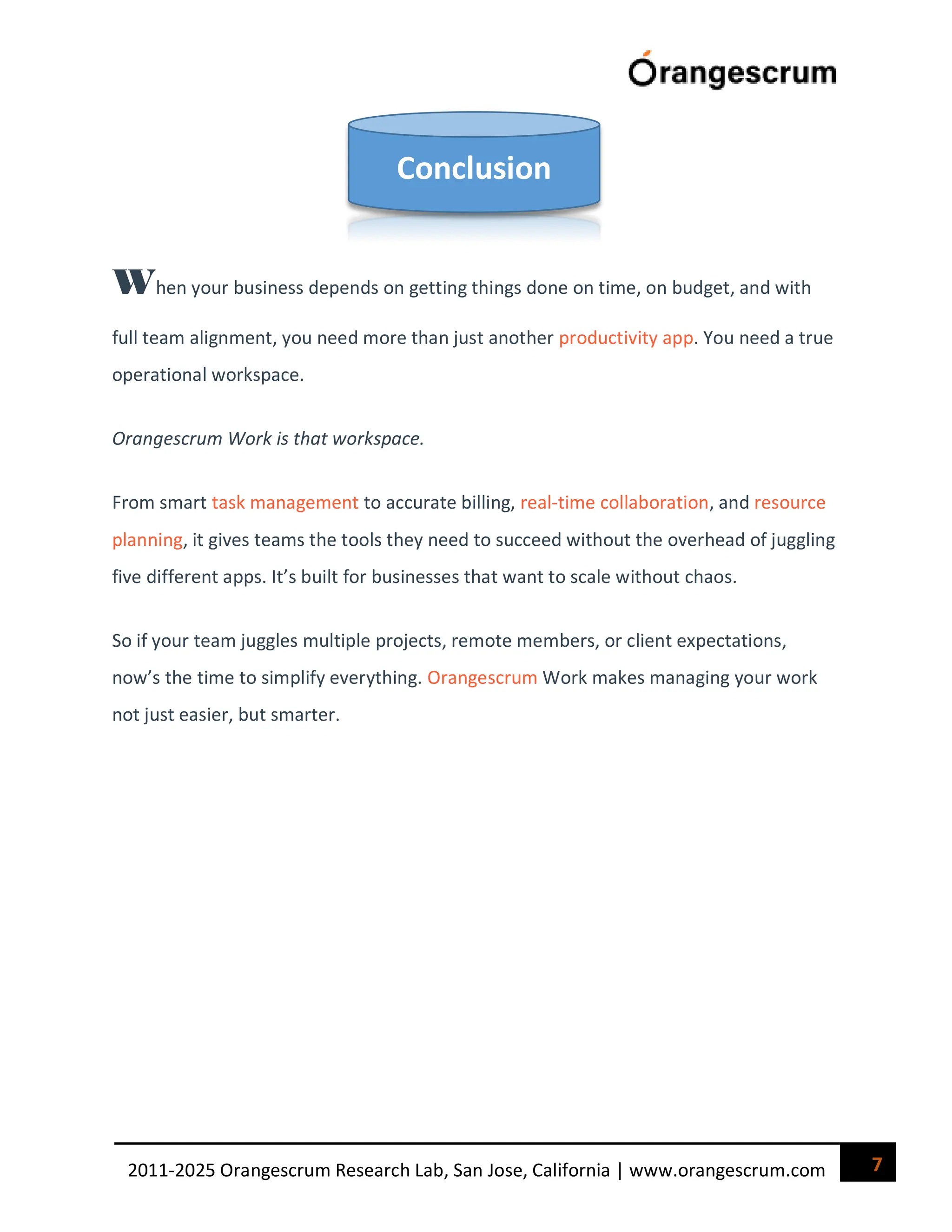 7
2011-2025 Orangescrum Research Lab, San Jose, California | www.orangescrum.com
When your business depends on getting things done on time, on budget, and with
full team alignment, you need more than just another productivity app. You need a true
operational workspace.
Orangescrum Work is that workspace.
From smart task management to accurate billing, real-time collaboration, and resource
planning, it gives teams the tools they need to succeed without the overhead of juggling
five different apps. It’s built for businesses that want to scale without chaos.
So if your team juggles multiple projects, remote members, or client expectations,
now’s the time to simplify everything. Orangescrum Work makes managing your work
not just easier, but smarter.
Conclusion
 