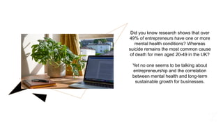 Did you know research shows that over
49% of entrepreneurs have one or more
mental health conditions? Whereas
suicide remains the most common cause
of death for men aged 20-49 in the UK?
Yet no one seems to be talking about
entrepreneurship and the correlation
between mental health and long-term
sustainable growth for businesses.
 