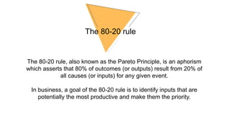 The 80-20 rule
The 80-20 rule, also known as the Pareto Principle, is an aphorism
which asserts that 80% of outcomes (or outputs) result from 20% of
all causes (or inputs) for any given event.
In business, a goal of the 80-20 rule is to identify inputs that are
potentially the most productive and make them the priority.
 