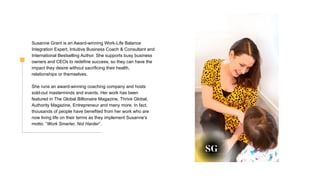 Susanne Grant is an Award-winning Work-Life Balance
Integration Expert, Intuitive Business Coach & Consultant and
International Bestselling Author. She supports busy business
owners and CEOs to redefine success, so they can have the
impact they desire without sacrificing their health,
relationships or themselves.
She runs an award-winning coaching company and hosts
sold-out masterminds and events. Her work has been
featured in The Global Billionaire Magazine, Thrive Global,
Authority Magazine, Entrepreneur and many more. In fact,
thousands of people have benefited from her work who are
now living life on their terms as they implement Susanne’s
motto: “Work Smarter, Not Harder”.
 
