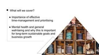 What will we cover?
● Importance of effective
time-management and prioritising
● Mental health and general
well-being and why this is important
for long-term sustainable goals and
business growth
 