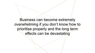 Business can become extremely
overwhelming if you don’t know how to
prioritise properly and the long term
effects can be devastating
 