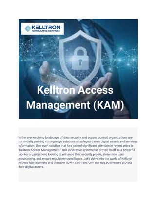 In the ever-evolving landscape of data security and access control, organizations are
continually seeking cutting-edge solutions to safeguard their digital assets and sensitive
information. One such solution that has gained significant attention in recent years is
"Kelltron Access Management." This innovative system has proved itself as a powerful
tool for organizations looking to enhance their security profile, streamline user
provisioning, and ensure regulatory compliance. Let's delve into the world of Kelltron
Access Management and discover how it can transform the way businesses protect
their digital assets.
 