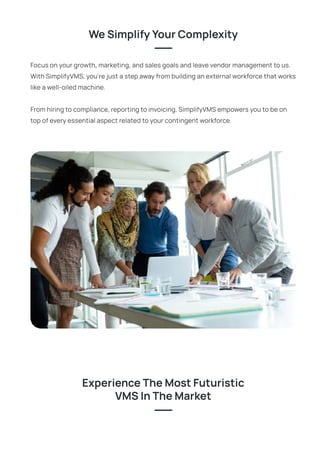 Focus on your growth, marketing, and sales goals and leave vendor management to us.
With SimplifyVMS, you’re just a step away from building an external workforce that works
like a well-oiled machine.
From hiring to compliance, reporting to invoicing, SimplifyVMS empowers you to be on
top of every essential aspect related to your contingent workforce.
WeSimplifyYourComplexity
ExperienceTheMostFuturistic
VMSInTheMarket
 