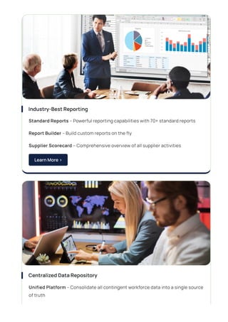 Industry-BestReporting
Standard Reports – Powerful reporting capabilities with 70+ standard reports
Report Builder – Build custom reports on the fly
Supplier Scorecard – Comprehensive overview of all supplier activities
LearnMore>
CentralizedDataRepository
Unified Platform – Consolidate all contingent workforce data into a single source
of truth
 