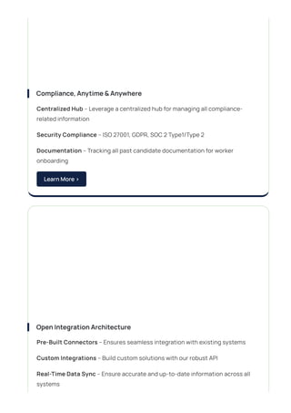 Compliance,Anytime&Anywhere
Centralized Hub – Leverage a centralized hub for managing all compliance-
related information
Security Compliance – ISO 27001, GDPR, SOC 2 Type1/Type 2
Documentation – Tracking all past candidate documentation for worker
onboarding
LearnMore>
OpenIntegrationArchitecture
Pre-Built Connectors – Ensures seamless integration with existing systems
Custom Integrations – Build custom solutions with our robust API
Real-Time Data Sync – Ensure accurate and up-to-date information across all
systems
 