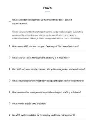 VendorManagementSoftwarehelpsstreamlinevendorrelationshipsbyautomating
processeslikeonboarding,compliance,performancetracking,andinvoicing—
especiallyvaluableincontingentlabormanagementandthird-partycontracting
FAQ’s
WhatisVendorManagementSoftwareandhowcanitbenefit
organizations?

 HowdoesaVMSplatformsupportContingentWorkforceSolutions?
 WhatisTotalTalentManagement,andwhyisitimportant?
 CanVMSsoftwarehandlecontractlifecyclemanagementandvendorrisk?
 Whatindustriesbenefitmostfromusingcontingentworkforcesoftware?
 Howdoesvendormanagementsupportcontingentstaffingsolutions?
 WhatmakesagoodVMSprovider?
 IsaVMSsystemsuitablefortemporaryworkforcemanagement?
 