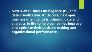 • Next-Gen Business Intelligence (BI) and
data visualization. At its core, next-gen
business intelligence is bringing data and
analytics to life to help companies improve
and optimize their decision-making and
organizational performance.
 