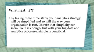 What next…???
• By taking these three steps, your analytics strategy
will be simplified and so will the way your
organization is run. It’s rare that simplicity can
seem like it is enough, but with your big data and
analytics processes, simple is beneficial.
 