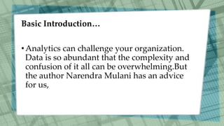 Basic Introduction…
•Analytics can challenge your organization.
Data is so abundant that the complexity and
confusion of it all can be overwhelming.But
the author Narendra Mulani has an advice
for us,
 