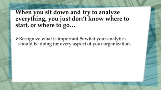 When you sit down and try to analyze
everything, you just don’t know where to
start, or where to go…
Recognize what is important & what your analytics
should be doing for every aspect of your organization.
 