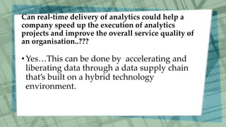 Can real-time delivery of analytics could help a
company speed up the execution of analytics
projects and improve the overall service quality of
an organisation..???
•Yes…This can be done by accelerating and
liberating data through a data supply chain
that’s built on a hybrid technology
environment.
 