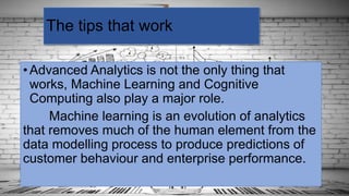 •Advanced Analytics is not the only thing that
works, Machine Learning and Cognitive
Computing also play a major role.
Machine learning is an evolution of analytics
that removes much of the human element from the
data modelling process to produce predictions of
customer behaviour and enterprise performance.
The tips that work
 