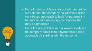 • For a known problem area but with an unkno
wn solution, the company could take a disco
very-based approach to look for patterns in t
he data to find interesting correlations that
may be predictive
• For a known problem with a known solution t
he company could take a hypothesis-based
approach by starting with the outcome
 