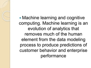  Machine learning and cognitive
computing. Machine learning is an
evolution of analytics that
removes much of the human
element from the data modeling
process to produce predictions of
customer behavior and enterprise
performance
 