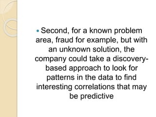  Second, for a known problem
area, fraud for example, but with
an unknown solution, the
company could take a discovery-
based approach to look for
patterns in the data to find
interesting correlations that may
be predictive
 