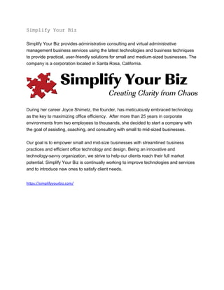 Simplify Your Biz
Simplify Your Biz provides administrative consulting and virtual administrative
management business services using the latest technologies and business techniques
to provide practical, user-friendly solutions for small and medium-sized businesses. The
company is a corporation located in Santa Rosa, California.
During her career Joyce Shimetz, the founder, has meticulously embraced technology
as the key to maximizing office efficiency. After more than 25 years in corporate
environments from two employees to thousands, she decided to start a company with
the goal of assisting, coaching, and consulting with small to mid-sized businesses.
Our goal is to empower small and mid-size businesses with streamlined business
practices and efficient office technology and design. Being an innovative and
technology-savvy organization, we strive to help our clients reach their full market
potential. Simplify Your Biz is continually working to improve technologies and services
and to introduce new ones to satisfy client needs.
https://simplifyyourbiz.com/
 
