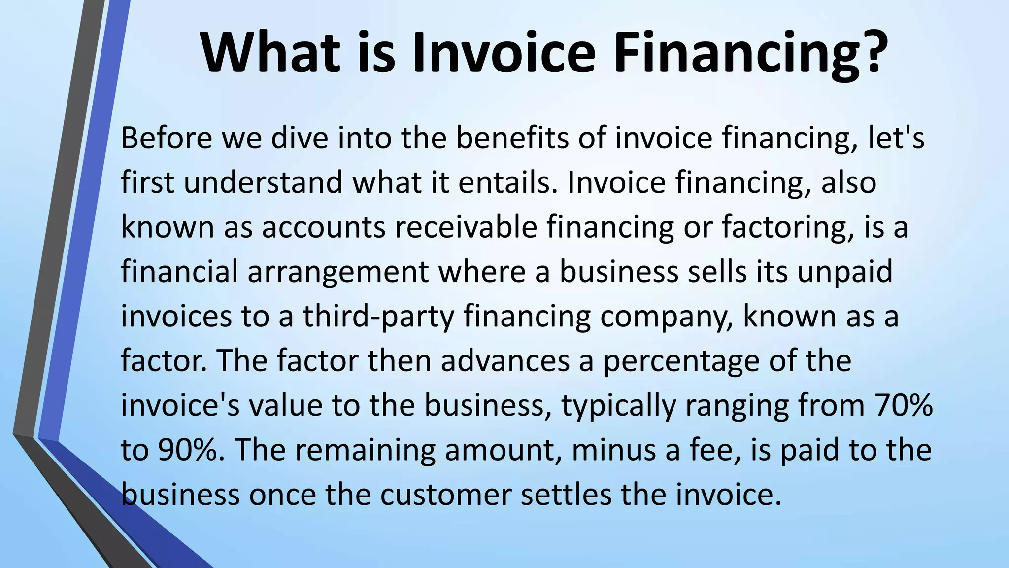 What is Invoice Financing?
Before we dive into the benefits of invoice financing, let's
first understand what it entails. Invoice financing, also
known as accounts receivable financing or factoring, is a
financial arrangement where a business sells its unpaid
invoices to a third-party financing company, known as a
factor. The factor then advances a percentage of the
invoice's value to the business, typically ranging from 70%
to 90%. The remaining amount, minus a fee, is paid to the
business once the customer settles the invoice.
 
